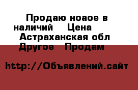 Продаю ноаое в наличий. › Цена ­ 750 - Астраханская обл. Другое » Продам   